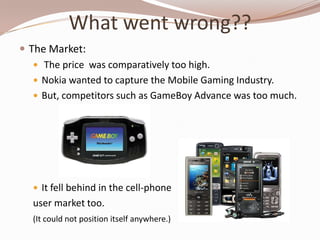 What went wrong??
 The Market:
    The price was comparatively too high.
    Nokia wanted to capture the Mobile Gaming Industry.
    But, competitors such as GameBoy Advance was too much.




   It fell behind in the cell-phone
  user market too.
  (It could not position itself anywhere.)
 