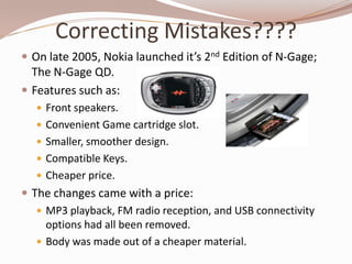 Correcting Mistakes????
 On late 2005, Nokia launched it’s 2nd Edition of N-Gage;
  The N-Gage QD.
 Features such as:
    Front speakers.
    Convenient Game cartridge slot.
    Smaller, smoother design.
    Compatible Keys.
    Cheaper price.
 The changes came with a price:
    MP3 playback, FM radio reception, and USB connectivity
     options had all been removed.
    Body was made out of a cheaper material.
 
