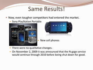 Same Results!
 Now, even tougher competitors had entered the market.
    Sony PlayStation Portable




                          New cell phones


   There were no qualitative changes.
   On November 2, 2009 it was announced that the N-gage service
    would continue through 2010 before being shut down for good.
 