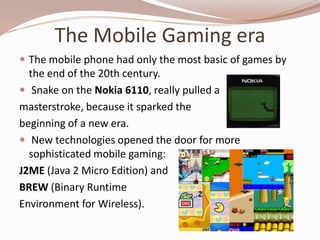 The Mobile Gaming era
 The mobile phone had only the most basic of games by
  the end of the 20th century.
 Snake on the Nokia 6110, really pulled a
masterstroke, because it sparked the
beginning of a new era.
 New technologies opened the door for more
  sophisticated mobile gaming:
J2ME (Java 2 Micro Edition) and
BREW (Binary Runtime
Environment for Wireless).
 