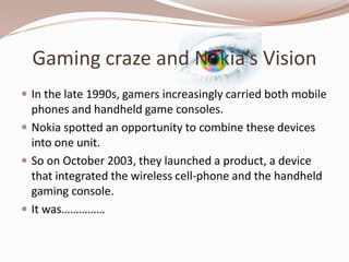 Gaming craze and Nokia’s Vision
 In the late 1990s, gamers increasingly carried both mobile
  phones and handheld game consoles.
 Nokia spotted an opportunity to combine these devices
  into one unit.
 So on October 2003, they launched a product, a device
  that integrated the wireless cell-phone and the handheld
  gaming console.
 It was……………
 