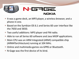  It was a game deck, an MP3 player, a wireless browser, and a
    phone in one.
   Based on the Symbian OS 6.1 and Series 60 user interface like
    the 7650 and 3650.
   Two useful additions: MP3 player and FM radio.
   Able to run all Series 60 software and Java MIDP applications.
   Main CPU was an ARM Integrated (ARMI) compatible chip
    (ARM4Tarchitecture) running at 104 MHz.
   Online and multimedia games via GPRS or Bluetooth.
   N-Gage was the first device of its kind.
 