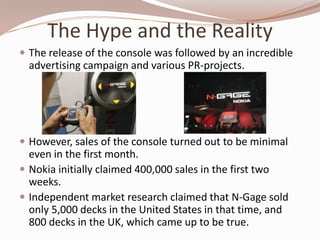 The Hype and the Reality
 The release of the console was followed by an incredible
  advertising campaign and various PR-projects.




 However, sales of the console turned out to be minimal
  even in the first month.
 Nokia initially claimed 400,000 sales in the first two
  weeks.
 Independent market research claimed that N-Gage sold
  only 5,000 decks in the United States in that time, and
  800 decks in the UK, which came up to be true.
 