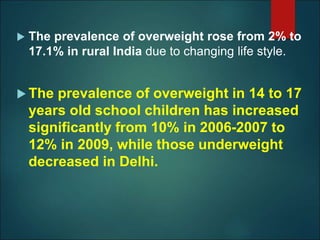  The prevalence of overweight rose from 2% to
17.1% in rural India due to changing life style.
 The prevalence of overweight in 14 to 17
years old school children has increased
significantly from 10% in 2006-2007 to
12% in 2009, while those underweight
decreased in Delhi.
 