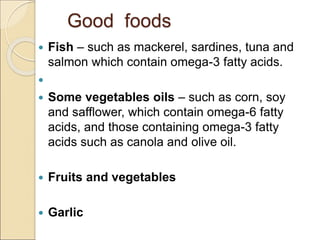 Good foods
 Fish – such as mackerel, sardines, tuna and
salmon which contain omega-3 fatty acids.

 Some vegetables oils – such as corn, soy
and safflower, which contain omega-6 fatty
acids, and those containing omega-3 fatty
acids such as canola and olive oil.
 Fruits and vegetables
 Garlic
 