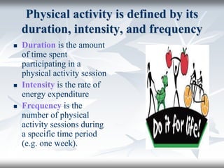 Physical activity is defined by its
duration, intensity, and frequency
 Duration is the amount
of time spent
participating in a
physical activity session
 Intensity is the rate of
energy expenditure
 Frequency is the
number of physical
activity sessions during
a specific time period
(e.g. one week).
 