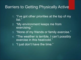 Barriers to Getting Physically Active
1. “I’ve got other priorities at the top of my
list.”
2. “My environment keeps me from
exercising.”
3. “None of my friends or family exercise.”
4. “The weather is terrible, I can’t possibly
exercise in this heat/cold.”
5. “I just don’t have the time.”
 