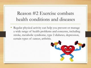 Reason #2 Exercise combats
health conditions and diseases
• Regular physical activity can help you prevent or manage
a wide range of health problems and concerns, including
stroke, metabolic syndrome, type 2 diabetes, depression,
certain types of cancer, arthritis.
 
