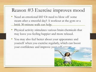 Reason #3 Exercise improves mood
• Need an emotional lift? Or need to blow off some
steam after a stressful day? A workout at the gym or a
brisk 30-minute walk can help.
• Physical activity stimulates various brain chemicals that
may leave you feeling happier and more relaxed.
• You may also feel better about your appearance and
yourself when you exercise regularly, which can boost
your confidence and improve your self-esteem.
 