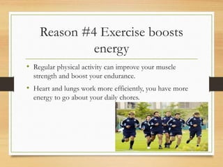 Reason #4 Exercise boosts
energy
• Regular physical activity can improve your muscle
strength and boost your endurance.
• Heart and lungs work more efficiently, you have more
energy to go about your daily chores.
 
