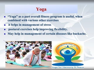 Yoga
 “Yoga” as a part overall fitness program is useful, when
combined with various other exercises
 it helps in management of stress
 postural exercises help improving flexibility.
 May help in management of certain diseases like backache.
 