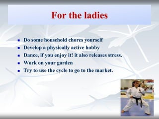 For the ladies
 Do some household chores yourself
 Develop a physically active hobby
 Dance, if you enjoy it! it also releases stress.
 Work on your garden
 Try to use the cycle to go to the market.
 