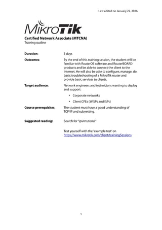 Last edited on January 22, 2016
Certified Network Associate (MTCNA)
Training outline
Duration: 3 days
Outcomes: By the end of this training session, the student will be
familiar with RouterOS software and RouterBOARD
products and be able to connect the client to the
Internet. He will also be able to configure, manage, do
basic troubleshooting of a MikroTik router and
provide basic services to clients.
Target audience: Network engineers and technicians wanting to deploy
and support:
 Corporate networks
 Client CPEs (WISPs and ISPs)
Course prerequisites: The student must have a good understanding of
TCP/IP and subnetting.
Suggested reading: Search for“ipv4 tutorial”
Test yourself with the 'example test' on
https://www.mikrotik.com/client/trainingSessions
1
 
