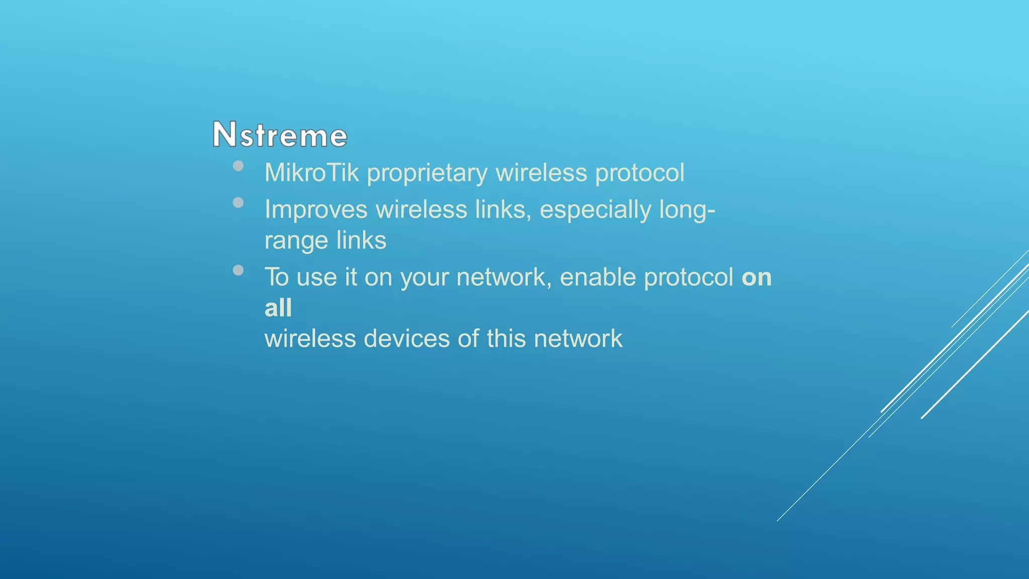 • MikroTik proprietary wireless protocol
• Improves wireless links, especially long-
range links
• To use it on your network, enable protocol on
all
wireless devices of this network
 