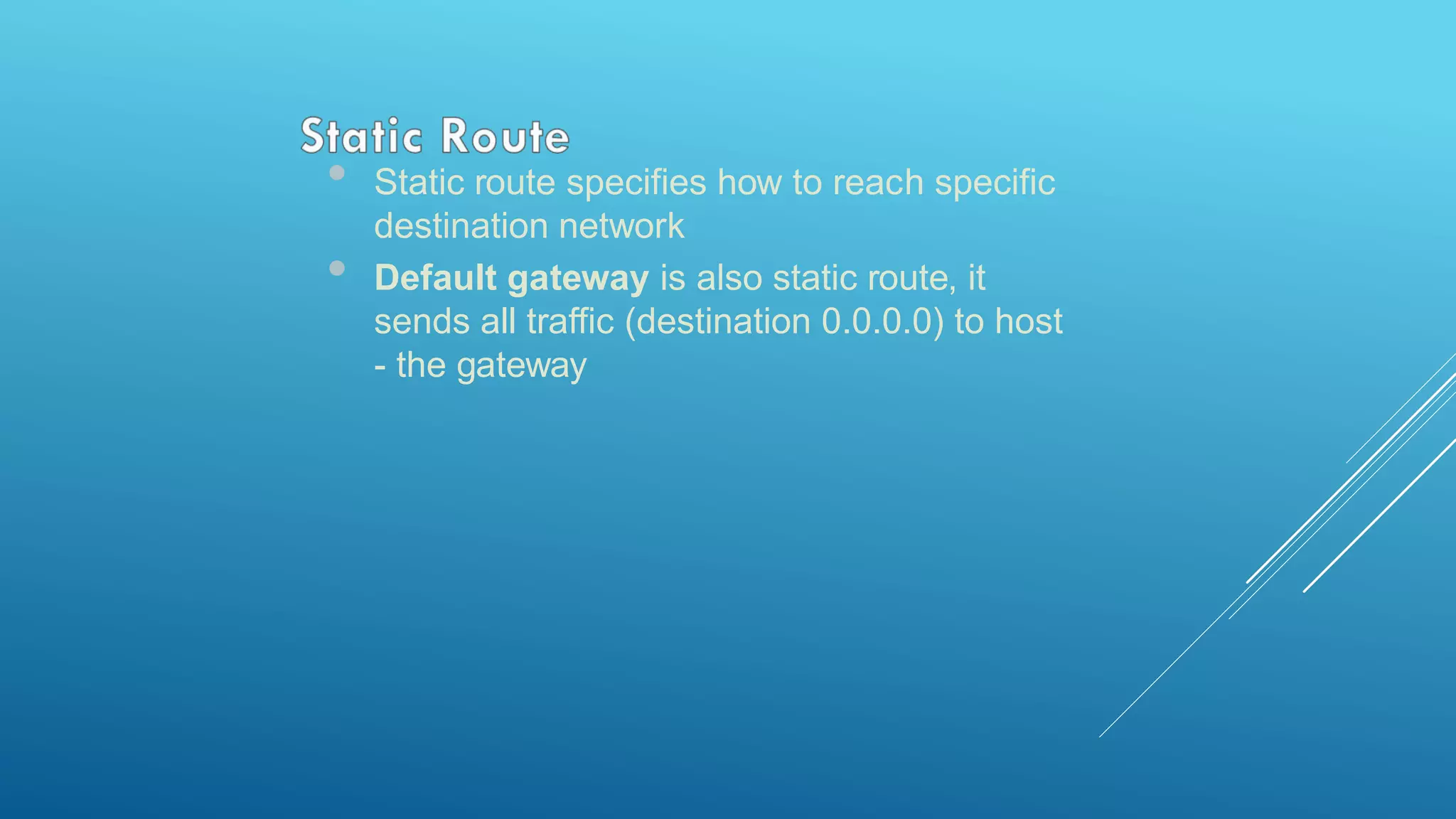 • Static route specifies how to reach specific
destination network
• Default gateway is also static route, it
sends all traffic (destination 0.0.0.0) to host
- the gateway
 