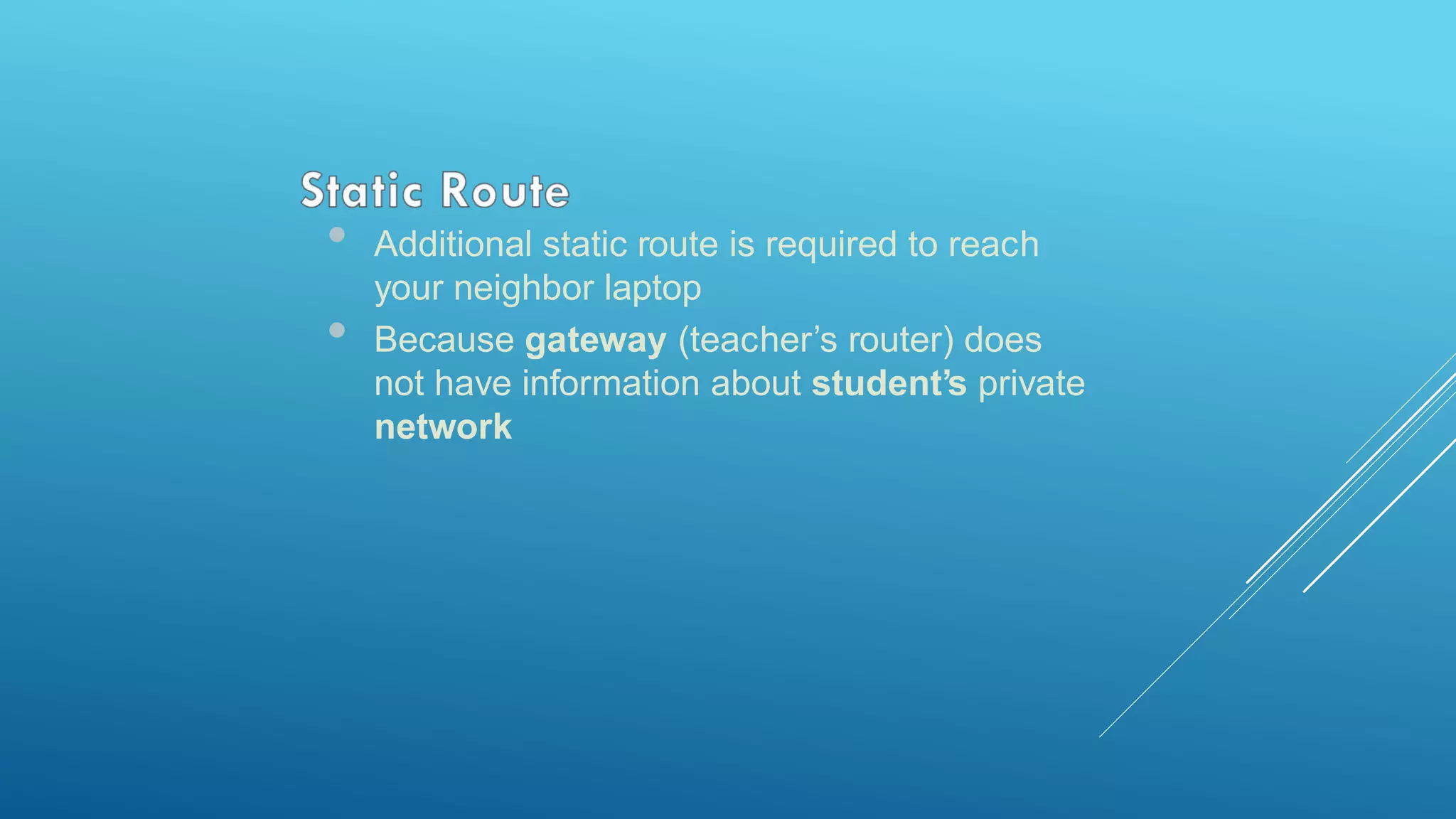 • Additional static route is required to reach
your neighbor laptop
• Because gateway (teacher’s router) does
not have information about student’s private
network
 