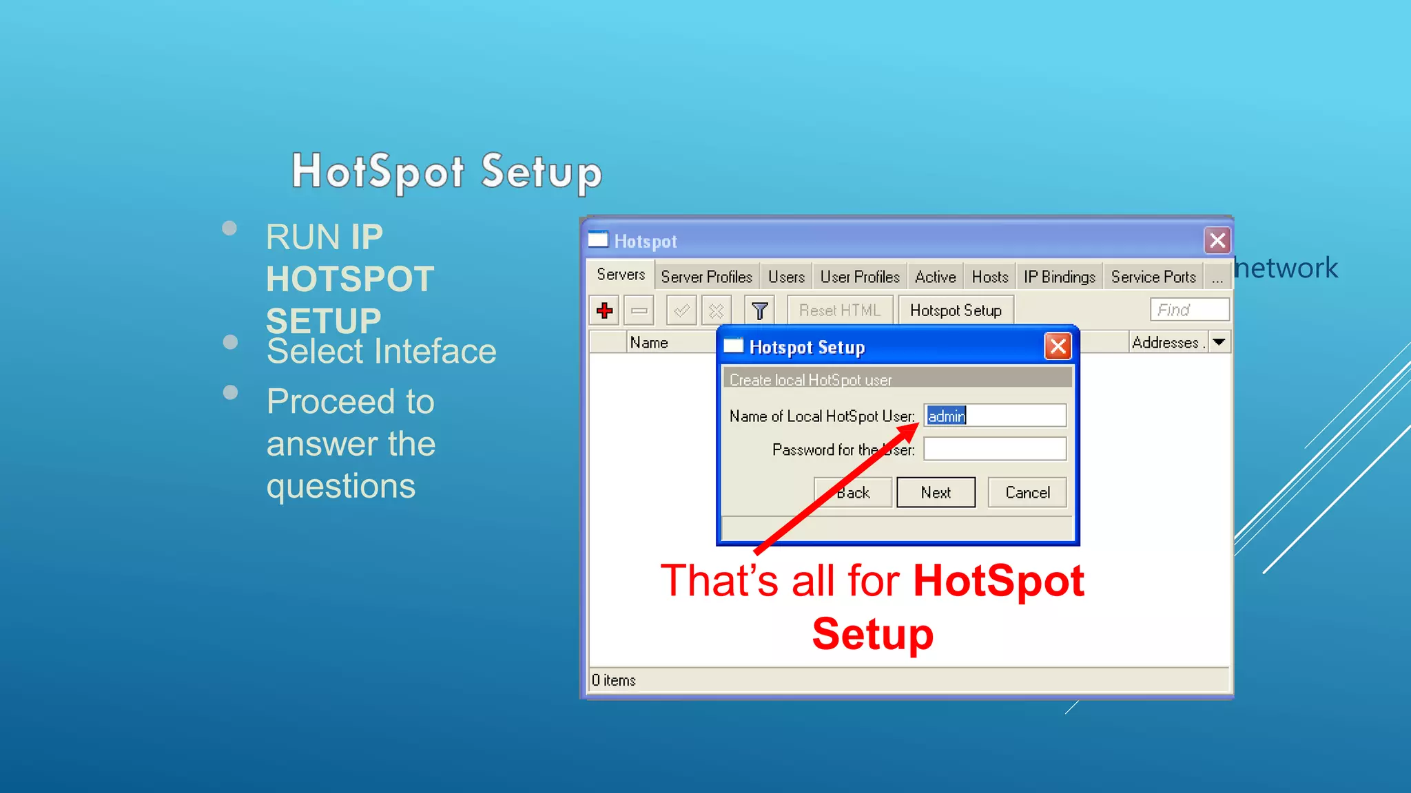 • RUN IP
HOTSPOT
SETUP
 MasqueradeHotSpot addressHotSpotwillnetwork
 be selectedautomatiautomaticallcally y
• Select Inteface
• Proceed to
answer the
questions
Select Interface to
run HotSpot on
ddresses that will be assigne
to HotSpot clients
A Whether to use certificate d
together with HotSpot or not
IP address to redirect SMTP
(e-mails) to your SMTP
server
DNS servers address
for HotSpot clients
DNS name for HotSpot server
Add first HotSpot userThat’s all for HotSpot
Setup
 