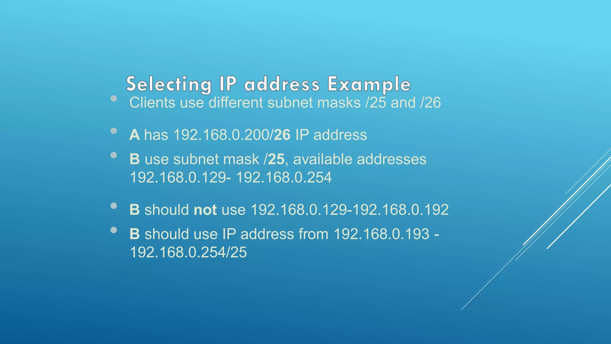 • Clients use different subnet masks /25 and /26
• A has 192.168.0.200/26 IP address
• B use subnet mask /25, available addresses
192.168.0.129- 192.168.0.254
• B should not use 192.168.0.129-192.168.0.192
• B should use IP address from 192.168.0.193 -
192.168.0.254/25
 