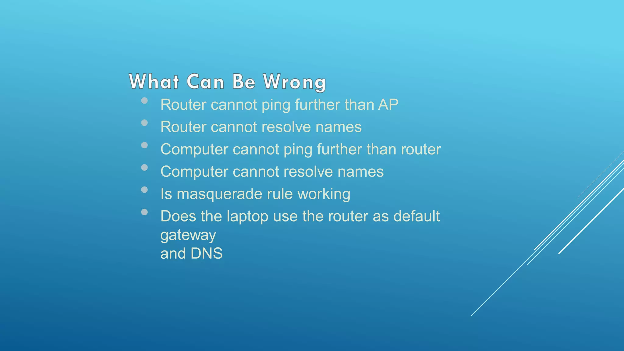 • Router cannot ping further than AP
• Router cannot resolve names
• Computer cannot ping further than router
• Computer cannot resolve names
• Is masquerade rule working
• Does the laptop use the router as default
gateway
and DNS
 