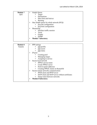 Last edited on March 12th, 2014
Module 7
QoS
• Simple Queue
• Target
• Destinations
• Max-limit and limit-at
• Bursting
• One Simple queue for whole network (PCQ)
• pcq-rate configuration
• pcq-limit configuration
• Monitoring
• Interface traffic monitor
• Torch
• Graphs
• SNMP
• Module 7 laboratory
Module 8
Tunnels
• PPP settings
• ppp profile
• ppp secret
• ppp status
• IP pool
• Creating pool
• Managing ranges
• Assigning to service
• Secure local network
• PPPoE service-name
• Create PPPoE server
• Point-to-point addresses
• Creating PPPoE clients on RouterOS
• Secure remote networks communication
• PPTP client and PPTP server
• SSTP client and SSTP server without certificates
• Setup routes between networks
• Module 8 laboratory
5
 