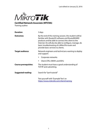 Last edited on January 22, 2016
Certified Network Associate (MTCNA)
Training outline
Duration: 3 days
Outcomes: By the end of this training session, the student will be
familiar with RouterOS software and RouterBOARD
products and be able to connect the client to the
Internet. He will also be able to configure, manage, do
basic troubleshooting of a MikroTik router and
provide basic services to clients.
Target audience: Network engineers and technicians wanting to deploy
and support:
 Corporate networks
 Client CPEs (WISPs and ISPs)
Course prerequisites: The student must have a good understanding of
TCP/IP and subnetting.
Suggested reading: Search for“ipv4 tutorial”
Test yourself with 'Example Test' on
https://www.mikrotik.com/client/training
1
 