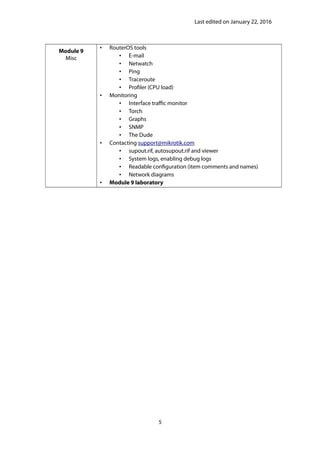 Last edited on January 22, 2016
Module 9
Misc
• RouterOS tools
• E-mail
• Netwatch
• Ping
• Traceroute
• Profiler (CPU load)
• Monitoring
• Interface traffic monitor
• Torch
• Graphs
• SNMP
• The Dude
• Contacting support@mikrotik.com
• supout.rif, autosupout.rif and viewer
• System logs, enabling debug logs
• Readable configuration (item comments and names)
• Network diagrams
• Module 9 laboratory
5
 