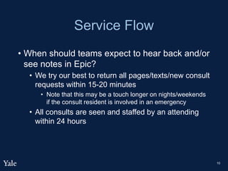 Service Flow
• When should teams expect to hear back and/or
see notes in Epic?
• We try our best to return all pages/texts/new consult
requests within 15-20 minutes
• Note that this may be a touch longer on nights/weekends
if the consult resident is involved in an emergency
• All consults are seen and staffed by an attending
within 24 hours
10
 