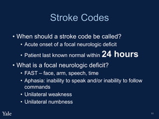 Stroke Codes
• When should a stroke code be called?
• Acute onset of a focal neurologic deficit
• Patient last known normal within 24 hours
• What is a focal neurologic deficit?
• FAST – face, arm, speech, time
• Aphasia: inability to speak and/or inability to follow
commands
• Unilateral weakness
• Unilateral numbness
11
 