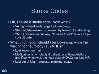 Stroke Codes
• Ok, I called a stroke code. Now what?
• VA nights/weekends: page/call neurology
• SRC: nights/weekends covered by tele-stroke attending
• YNHH: we are on our way. No need to call/place an Epic
consult order
• What information should I be looking up while I’m
waiting for neurology (at YNHH)?
• Last known normal
• Medication list – notably if patient on anticoagulation,
and if so, when was their last dose (NOACs) or last INR
• Last set of labs – glucose, platelets, coags
12
 