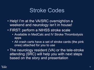 Stroke Codes
• Help! I’m at the VA/SRC overnight/on a
weekend and neurology isn’t in house!
• FIRST: perform a NIHSS stroke scale
• Available in MedCalc and IV Stroke Thrombolysis
apps
• All crash carts have a set of stroke cards (the pink
ones) attached for you to use
• The neurology resident (VA) or the tele-stroke
attending (SRC) will help you with next steps
based on the story and presentation
13
 