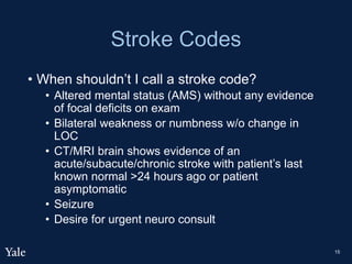 Stroke Codes
• When shouldn’t I call a stroke code?
• Altered mental status (AMS) without any evidence
of focal deficits on exam
• Bilateral weakness or numbness w/o change in
LOC
• CT/MRI brain shows evidence of an
acute/subacute/chronic stroke with patient’s last
known normal >24 hours ago or patient
asymptomatic
• Seizure
• Desire for urgent neuro consult
15
 