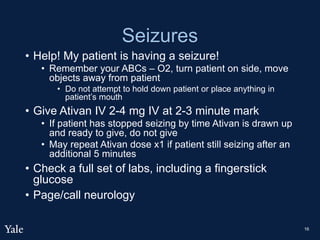 Seizures
• Help! My patient is having a seizure!
• Remember your ABCs – O2, turn patient on side, move
objects away from patient
• Do not attempt to hold down patient or place anything in
patient’s mouth
• Give Ativan IV 2-4 mg IV at 2-3 minute mark
• If patient has stopped seizing by time Ativan is drawn up
and ready to give, do not give
• May repeat Ativan dose x1 if patient still seizing after an
additional 5 minutes
• Check a full set of labs, including a fingerstick
glucose
• Page/call neurology
16
 