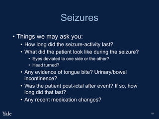 Seizures
• Things we may ask you:
• How long did the seizure-activity last?
• What did the patient look like during the seizure?
• Eyes deviated to one side or the other?
• Head turned?
• Any evidence of tongue bite? Urinary/bowel
incontinence?
• Was the patient post-ictal after event? If so, how
long did that last?
• Any recent medication changes?
18
 