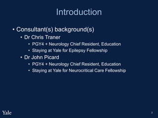 Introduction
• Consultant(s) background(s)
• Dr Chris Traner
• PGY4 + Neurology Chief Resident, Education
• Staying at Yale for Epilepsy Fellowship
• Dr John Picard
• PGY4 + Neurology Chief Resident, Education
• Staying at Yale for Neurocritical Care Fellowship
2
 