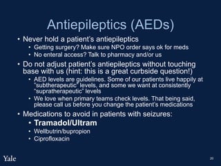 Antiepileptics (AEDs)
• Never hold a patient’s antiepileptics
• Getting surgery? Make sure NPO order says ok for meds
• No enteral access? Talk to pharmacy and/or us
• Do not adjust patient’s antiepileptics without touching
base with us (hint: this is a great curbside question!)
• AED levels are guidelines. Some of our patients live happily at
”subtherapeutic” levels, and some we want at consistently
“supratherapeutic” levels
• We love when primary teams check levels. That being said,
please call us before you change the patient’s medications
• Medications to avoid in patients with seizures:
• Tramadol/Ultram
• Wellbutrin/bupropion
• Ciprofloxacin
20
 
