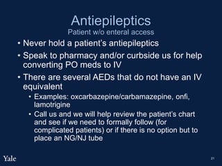 Antiepileptics
Patient w/o enteral access
• Never hold a patient’s antiepileptics
• Speak to pharmacy and/or curbside us for help
converting PO meds to IV
• There are several AEDs that do not have an IV
equivalent
• Examples: oxcarbazepine/carbamazepine, onfi,
lamotrigine
• Call us and we will help review the patient’s chart
and see if we need to formally follow (for
complicated patients) or if there is no option but to
place an NG/NJ tube
21
 