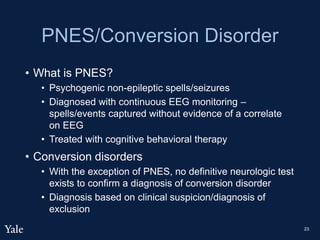 PNES/Conversion Disorder
• What is PNES?
• Psychogenic non-epileptic spells/seizures
• Diagnosed with continuous EEG monitoring –
spells/events captured without evidence of a correlate
on EEG
• Treated with cognitive behavioral therapy
• Conversion disorders
• With the exception of PNES, no definitive neurologic test
exists to confirm a diagnosis of conversion disorder
• Diagnosis based on clinical suspicion/diagnosis of
exclusion
23
 
