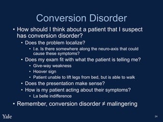 Conversion Disorder
• How should I think about a patient that I suspect
has conversion disorder?
• Does the problem localize?
• I.e. Is there somewhere along the neuro-axis that could
cause these symptoms?
• Does my exam fit with what the patient is telling me?
• Give-way weakness
• Hoover sign
• Patient unable to lift legs from bed, but is able to walk
• Does the presentation make sense?
• How is my patient acting about their symptoms?
• La belle indifference
• Remember, conversion disorder ≠ malingering
24
 