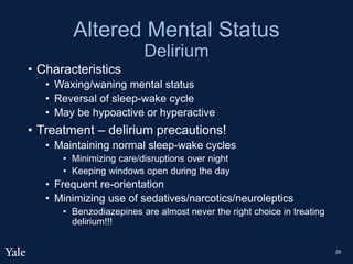 Altered Mental Status
Delirium
• Characteristics
• Waxing/waning mental status
• Reversal of sleep-wake cycle
• May be hypoactive or hyperactive
• Treatment – delirium precautions!
• Maintaining normal sleep-wake cycles
• Minimizing care/disruptions over night
• Keeping windows open during the day
• Frequent re-orientation
• Minimizing use of sedatives/narcotics/neuroleptics
• Benzodiazepines are almost never the right choice in treating
delirium!!!
29
 