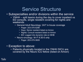 Service Structure
• Subspecialties and/or divisions within the service
• YNHH – split teams during the day to cover inpatient vs
ED consults, single resident covering for nights and
weekends
• General Adult Neurology: 24/7 in-house coverage
• Pager: 203-370-5298
• Days: Senior resident listed on Amion
• Nights: Consult resident listed on Amion
• ED: Logged into dynamic role on MHB
• Neuro-oncology: M–F 8:30-5 only
• Pager: 203-370-3609
• Exception to above:
• Patients physically located in the YNHH SICU are
covered by the Neuro ICU fellow (listed on Amion)
3
 
