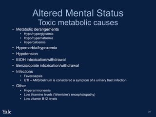 Altered Mental Status
Toxic metabolic causes
• Metabolic derangements
• Hypo/hyperglycemia
• Hypo/hypernatremia
• Hypercalcemia
• Hypercarbia/hypoxemia
• Hypotension
• EtOH intoxication/withdrawal
• Benzo/opiate intoxication/withdrawal
• Infections
• Fever/sepsis
• UTI – AMS/delirium is considered a symptom of a urinary tract infection
• Other
• Hyperammonemia
• Low thiamine levels (Wernicke’s encephalopathy)
• Low vitamin B12 levels
31
 