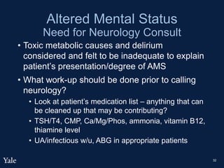Altered Mental Status
Need for Neurology Consult
• Toxic metabolic causes and delirium
considered and felt to be inadequate to explain
patient’s presentation/degree of AMS
• What work-up should be done prior to calling
neurology?
• Look at patient’s medication list – anything that can
be cleaned up that may be contributing?
• TSH/T4, CMP, Ca/Mg/Phos, ammonia, vitamin B12,
thiamine level
• UA/infectious w/u, ABG in appropriate patients
32
 