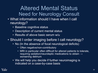 Altered Mental Status
Need for Neurology Consult
• What information should I have when I call
neurology?
• Baseline cognitive status
• Description of current mental status
• Results of above basic serum w/u
• Should I order imaging before I call neurology?
• No (In the absence of focal neurological deficits)
• Often negative/non-contributory
• MRI in particular often difficult for altered patients to tolerate,
requiring sedation/neuroleptic medications to obtain →
worsening delirium
• We will help you decide if further neuroimaging is
indicated on a case-by-case basis
33
 