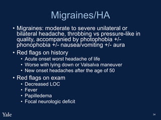 Migraines/HA
• Migraines: moderate to severe unilateral or
bilateral headache, throbbing vs pressure-like in
quality, accompanied by photophobia +/-
phonophobia +/- nausea/vomiting +/- aura
• Red flags on history
• Acute onset worst headache of life
• Worse with lying down or Valsalva maneuver
• New onset headaches after the age of 50
• Red flags on exam
• Decreased LOC
• Fever
• Papilledema
• Focal neurologic deficit
34
 