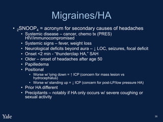 Migraines/HA
• 2SNOOP4 = acronym for secondary causes of headaches
• Systemic disease – cancer, chemo tx (PRES)
HIV/immunocompromised
• Systemic signs – fever, weight loss
• Neurological deficits beyond aura – ↓ LOC, seizures, focal deficit
• Onset <2 min - “thunderclap HA,” SAH
• Older – onset of headaches after age 50
• Papilledema
• Positional
• Worse w/ lying down = ↑ ICP (concern for mass lesion vs
hydrocephalus)
• Worse w/ standing up = ↓ ICP (concern for post-LP/low pressure HA)
• Prior HA different
• Precipitants – notably if HA only occurs w/ severe coughing or
sexual activity
35
 