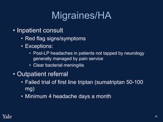 Migraines/HA
• Inpatient consult
• Red flag signs/symptoms
• Exceptions:
• Post-LP headaches in patients not tapped by neurology
generally managed by pain service
• Clear bacterial meningitis
• Outpatient referral
• Failed trial of first line triptan (sumatriptan 50-100
mg)
• Minimum 4 headache days a month
36
 
