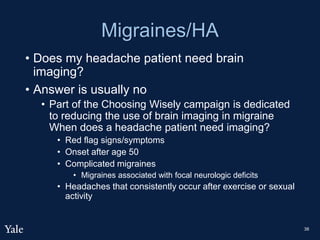 Migraines/HA
• Does my headache patient need brain
imaging?
• Answer is usually no
• Part of the Choosing Wisely campaign is dedicated
to reducing the use of brain imaging in migraine
When does a headache patient need imaging?
• Red flag signs/symptoms
• Onset after age 50
• Complicated migraines
• Migraines associated with focal neurologic deficits
• Headaches that consistently occur after exercise or sexual
activity
38
 