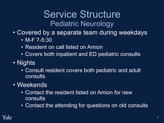 Service Structure
Pediatric Neurology
• Covered by a separate team during weekdays
• M-F 7-5:30
• Resident on call listed on Amion
• Covers both inpatient and ED pediatric consults
• Nights
• Consult resident covers both pediatric and adult
consults
• Weekends
• Contact the resident listed on Amion for new
consults
• Contact the attending for questions on old consults
4
 