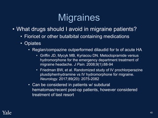 Migraines
• What drugs should I avoid in migraine patients?
• Fioricet or other butalbital containing medications
• Opiates
• Reglan/compazine outperformed dilaudid for tx of acute HA
• Griffin JD, Mycyk MB, Kyriacou DN. Metoclopramide versus
hydromorphone for the emergency department treatment of
migraine headache. J Pain. 2008;9(1):88-94
• Friedman BW, et al. Randomized study of IV prochlorperazine
plusdiphenhydramine vs IV hydromorphone for migraine.
Neurology. 2017;89(20): 2075-2082
• Can be considered in patients w/ subdural
hematomas/recent post-op patients, however considered
treatment of last resort
40
 