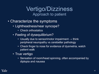 Vertigo/Dizziness
Approach to patient
• Characterize the symptoms
• Lightheadness/near syncope?
• Check orthostatics
• Feeling of dysequilibrium?
• Usually due to sensorimotor impairment → think
peripheral neuropathy vs cerebellar pathology
• Check finger to nose for evidence of dysmetria, watch
patient walk
• True vertigo
• Sensation of room/head spinning, often accompanied by
diplopia and nausea
41
 
